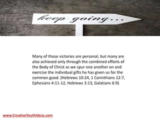 Many of those victories are personal, but many are
also achieved only through the combined efforts of
the Body of Christ as we spur one another on and
exercise the individual gifts he has given us for the
common good. (Hebrews 10:24, 1 Corinthians 12:7,
Ephesians 4:11-12, Hebrews 3:13, Galatians 6:9)
www.CreativeYouthIdeas.com
 
