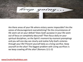 Are there areas of your life where victory seems impossible? Are the
voices of discouragement overwhelming? Do the circumstances of
life seem set on your defeat? Does God’s purpose in your life seem
out of focus or completely obscured? Then focus daily on your
spiritual disciplines, on the Spirit’s moment-by-moment promptings
and you will one day see clearly and realize fully God’s victories
through your life! Present yourself daily as a living sacrifice. Keep
yourself on the altar! The biggest problem with Living sacrifices is
we keep crawling off the altar! (Romans 12:1-2)
www.CreativeYouthIdeas.com
 