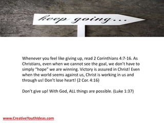 Whenever you feel like giving up, read 2 Corinthians 4:7-16. As
Christians, even when we cannot see the goal, we don’t have to
simply “hope” we are winning. Victory is assured in Christ! Even
when the world seems against us, Christ is working in us and
through us! Don’t lose heart! (2 Cor. 4:16)
Don’t give up! With God, ALL things are possible. (Luke 1:37)
www.CreativeYouthIdeas.com
 