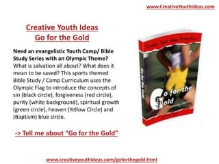 www.CreativeYouthIdeas.com
Need an evangelistic Youth Camp/ Bible
Study Series with an Olympic Theme?
What is salvation all about? What does it
mean to be saved? This sports themed
Bible Study / Camp Curriculum uses the
Olympic Flag to introduce the concepts of
sin (black circle), forgiveness (red circle),
purity (white background), spiritual growth
(green circle), heaven (Yellow Circle) and
(Baptism) blue circle.
Creative Youth Ideas
Go for the Gold
-> Tell me about “Go for the Gold”
www.creativeyouthideas.com/goforthegold.html
 