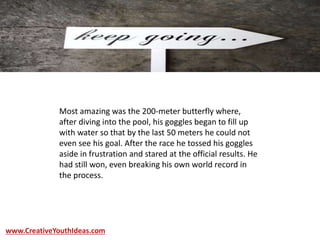 Most amazing was the 200-meter butterfly where,
after diving into the pool, his goggles began to fill up
with water so that by the last 50 meters he could not
even see his goal. After the race he tossed his goggles
aside in frustration and stared at the official results. He
had still won, even breaking his own world record in
the process.
www.CreativeYouthIdeas.com
 