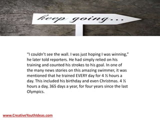 “I couldn’t see the wall. I was just hoping I was winning,”
he later told reporters. He had simply relied on his
training and counted his strokes to his goal. In one of
the many news stories on this amazing swimmer, it was
mentioned that he trained EVERY day for 4 ½ hours a
day. This included his birthday and even Christmas. 4 ½
hours a day, 365 days a year, for four years since the last
Olympics.
www.CreativeYouthIdeas.com
 