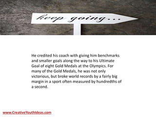 He credited his coach with giving him benchmarks
and smaller goals along the way to his Ultimate
Goal of eight Gold Medals at the Olympics. For
many of the Gold Medals, he was not only
victorious, but broke world records by a fairly big
margin in a sport often measured by hundredths of
a second.
www.CreativeYouthIdeas.com
 