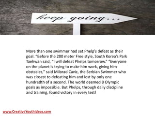 More than one swimmer had set Phelp’s defeat as their
goal. “Before the 200 meter Free style, South Korea’s Park
Taehwan said, “I will defeat Phelps tomorrow.” “Everyone
on the planet is trying to make him work, giving him
obstacles,” said Milorad Cavic, the Serbian Swimmer who
was closest to defeating him and lost by only one
hundredth of a second. The world deemed 8 Olympic
goals as impossible. But Phelps, through daily discipline
and training, found victory in every test!
www.CreativeYouthIdeas.com
 