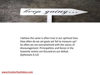 I believe the same is often true in our spiritual lives.
How often do we set goals yet fail to measure up?
So often we are overwhelmed with the voices of
discouragement. Principalities and forces in the
heavenly realms are focused on our defeat.
(Ephesians 6:12)
www.CreativeYouthIdeas.com
 