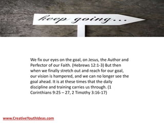 We fix our eyes on the goal, on Jesus, the Author and
Perfector of our Faith. (Hebrews 12:1-3) But then
when we finally stretch out and reach for our goal,
our vision is hampered, and we can no longer see the
goal ahead. It is at these times that the daily
discipline and training carries us through. (1
Corinthians 9:25 – 27, 2 Timothy 3:16-17)
www.CreativeYouthIdeas.com
 