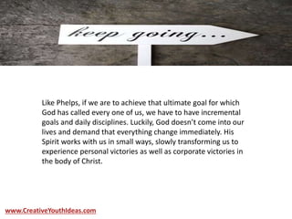 Like Phelps, if we are to achieve that ultimate goal for which
God has called every one of us, we have to have incremental
goals and daily disciplines. Luckily, God doesn’t come into our
lives and demand that everything change immediately. His
Spirit works with us in small ways, slowly transforming us to
experience personal victories as well as corporate victories in
the body of Christ.
www.CreativeYouthIdeas.com
 