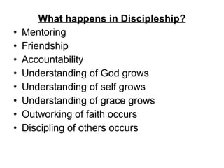 What happens in Discipleship? Mentoring Friendship Accountability Understanding of God grows Understanding of self grows Understanding of grace grows  Outworking of faith occurs Discipling of others occurs 
