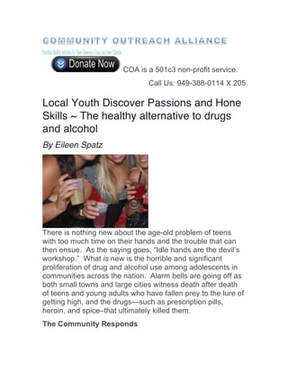 COA is a 501c3 non-profit service.
Call Us: 949-388-0114 X 205
Local Youth Discover Passions and Hone
Skills ~ The healthy alternative to drugs
and alcohol
By Eileen Spatz
There is nothing new about the age-old problem of teens
with too much time on their hands and the trouble that can
then ensue. As the saying goes, “Idle hands are the devil’s
workshop.” What is new is the horrible and significant
proliferation of drug and alcohol use among adolescents in
communities across the nation. Alarm bells are going off as
both small towns and large cities witness death after death
of teens and young adults who have fallen prey to the lure of
getting high, and the drugs—such as prescription pills,
heroin, and spice–that ultimately killed them.
The Community Responds
 