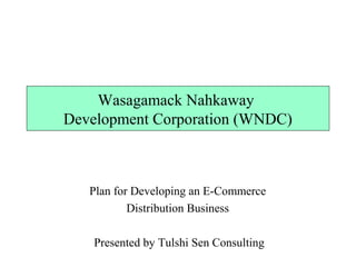Wasagamack Nahkaway 
Development Corporation (WNDC) 
Plan for Developing an E-Commerce 
Distribution Business 
Presented by Tulshi Sen Consulting 
 