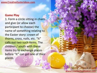 www.CreativeEasterIdeas.com
www.CreativeYouthIdeas.com
Game Play
1. Form a circle sitting in chairs
and give (or allow each
participant to choose) the
name of something relating to
the Easter story: crown of
thorns, cross, nails, etc. “It”
calls out two such items. The
children / youth with these
items try to exchange places
before “It” can get one of their
places.