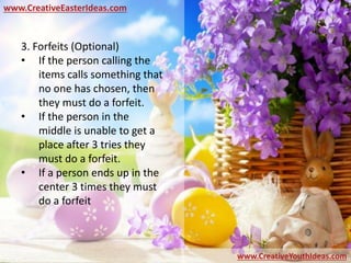 www.CreativeEasterIdeas.com
www.CreativeYouthIdeas.com
3. Forfeits (Optional)
• If the person calling the
items calls something that
no one has chosen, then
they must do a forfeit.
• If the person in the
middle is unable to get a
place after 3 tries they
must do a forfeit.
• If a person ends up in the
center 3 times they must
do a forfeit