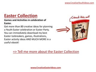 Easter Collection
Games and Activities in celebration of
Easter.
Get more than 80 creative ideas for planning
a Youth Easter celebration or Easter Party.
You can immediately download my best
Easter Icebreakers, games, illustrations,
Easter activity ideas AND MUCH MORE in a
useful ebook!
www.CreativeEasterIdeas.com
=> Tell me more about the Easter Collection
www.CreativeYouthIdeas.com