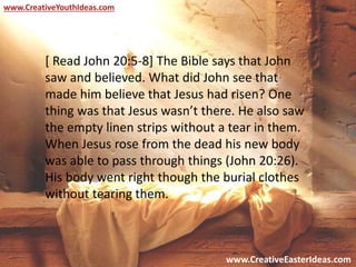 www.CreativeEasterIdeas.com
www.CreativeYouthIdeas.com
[ Read John 20:5-8] The Bible says that John
saw and believed. What did John see that
made him believe that Jesus had risen? One
thing was that Jesus wasn’t there. He also saw
the empty linen strips without a tear in them.
When Jesus rose from the dead his new body
was able to pass through things (John 20:26).
His body went right though the burial clothes
without tearing them.
 