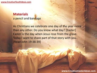 www.CreativeEasterIdeas.com
www.CreativeYouthIdeas.com
Materials
a pencil and bandage
As Christians we celebrate one day of the year more
than any other. Do you know what day? [Easter]
Easter is the day when Jesus rose from the grave.
Today I want to share part of that story with you.
[Read John 19:38-39]
 