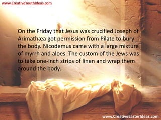 www.CreativeEasterIdeas.com
www.CreativeYouthIdeas.com
On the Friday that Jesus was crucified Joseph of
Arimathæa got permission from Pilate to bury
the body. Nicodemus came with a large mixture
of myrrh and aloes. The custom of the Jews was
to take one-inch strips of linen and wrap them
around the body.
 