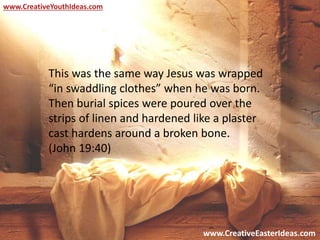 www.CreativeEasterIdeas.com
www.CreativeYouthIdeas.com
This was the same way Jesus was wrapped
“in swaddling clothes” when he was born.
Then burial spices were poured over the
strips of linen and hardened like a plaster
cast hardens around a broken bone.
(John 19:40)
 