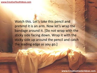 www.CreativeEasterIdeas.com
www.CreativeYouthIdeas.com
Watch this. Let’s take this pencil and
pretend it is an arm. Now let’s wrap the
bandage around it. [Do not wrap with the
sticky side facing down. Wrap it with the
sticky side up around the pencil and catch
the leading edge as you go.]
 