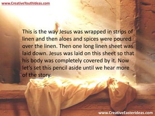 www.CreativeEasterIdeas.com
www.CreativeYouthIdeas.com
This is the way Jesus was wrapped in strips of
linen and then aloes and spices were poured
over the linen. Then one long linen sheet was
laid down. Jesus was laid on this sheet so that
his body was completely covered by it. Now
let’s set this pencil aside until we hear more
of the story.
 