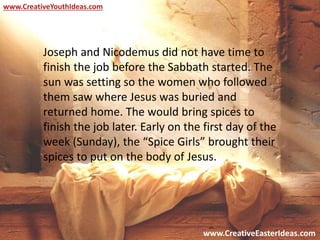www.CreativeEasterIdeas.com
www.CreativeYouthIdeas.com
Joseph and Nicodemus did not have time to
finish the job before the Sabbath started. The
sun was setting so the women who followed
them saw where Jesus was buried and
returned home. The would bring spices to
finish the job later. Early on the first day of the
week (Sunday), the “Spice Girls” brought their
spices to put on the body of Jesus.
 
