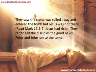 www.CreativeEasterIdeas.com
www.CreativeYouthIdeas.com
They saw the stone was rolled away and
entered the tomb but Jesus was not there.
[Read Mark 16:5-7] Jesus had risen! They
ran to tell the disciples the good news.
Peter and John ran to the tomb.
 