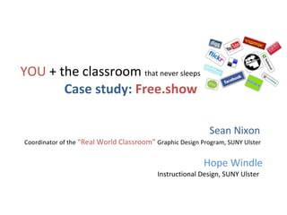 YOU  + the classroom  that never sleeps Case study:  Free.show   Sean Nixon  Coordinator of the  “Real World Classroom”  Graphic Design Program, SUNY Ulster   Hope Windle Instructional Design, SUNY Ulster  e 