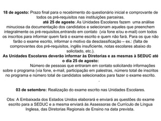 18 de agosto:  Prazo final para o recebimento do questionário inicial e comprovante de todos os pré-requisitos nas instituições parceiras. até 25 de agosto : As Unidades Escolares fazem  uma análise minuciosa da documentação dos candidatos e selecionam aqueles que preenchem integralmente os pré-requisitos,entrando em contato  (via fone e/ou e-mail) com todos os inscritos para informar quem fará o exame escrito e quem não fará. Para os que não farão o exame escrito, informar o motivo da desclassificação – ex.: (falta de comprovantes dos pré-requisitos, inglês insuficiente, notas escolares abaixo do solicitado, etc.). As Unidades Escolares deverão informar às Diretorias e as mesmas à SEDUC até o dia 25 de agosto: Número de pessoas que entraram em contato solicitando informações sobre o programa (via fone, e-mail, participação em palestras, número total de inscritos no programa e número total de candidatos selecionados para fazer o exame escrito. . 03 de setembro: Realização do exame escrito nas Unidades Escolares. Obs: A Embaixada dos Estados Unidos elaborará e enviará as questões do exame escrito para a SEDUC e a mesma enviará às Assessoras de Currículo de Língua Inglesa, das Diretorias Regionais de Ensino na data prevista.  