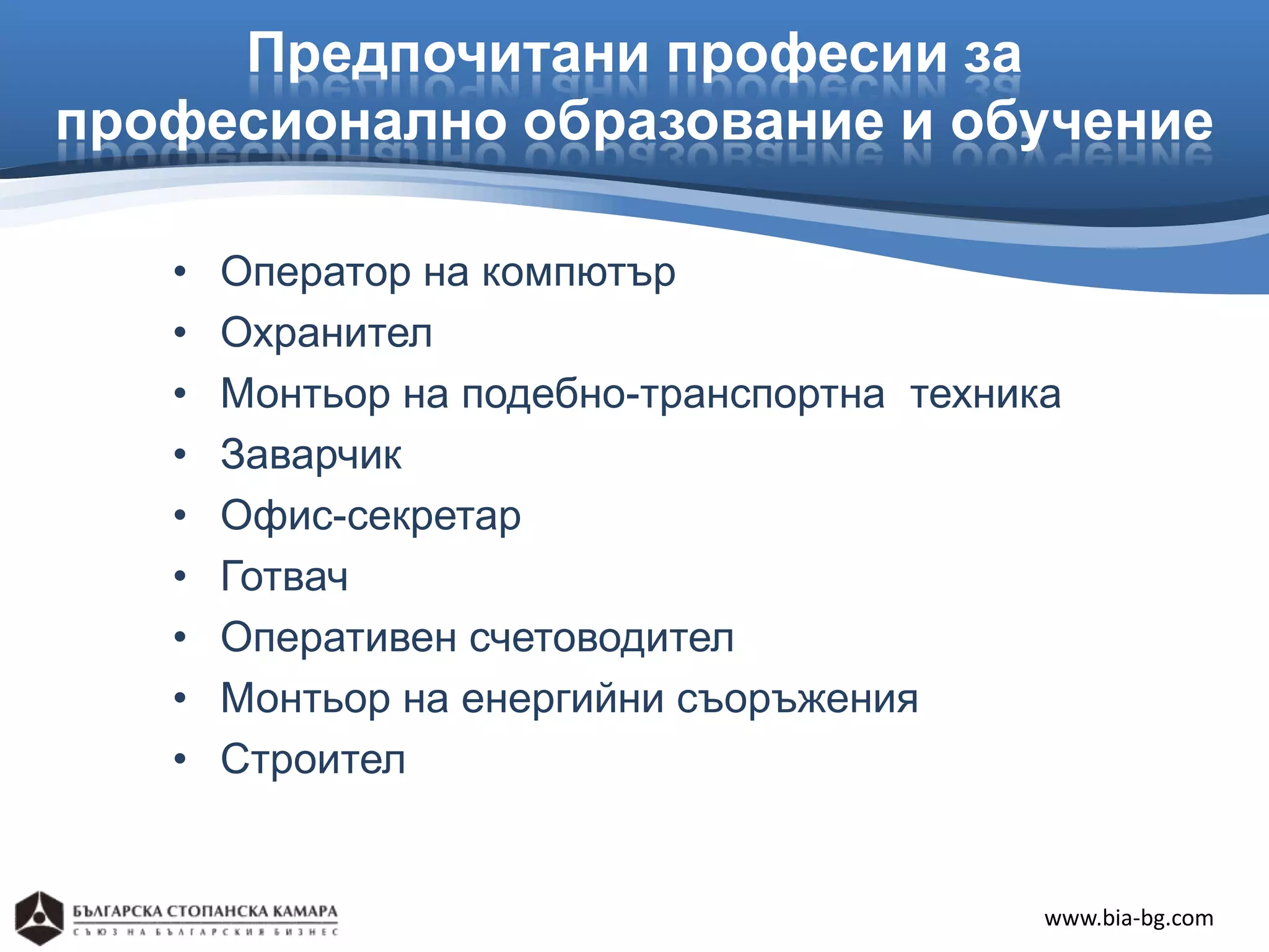 Предпочитани професии за
професионално образование и обучение

   •   Оператор на компютър
   •   Охранител
   •   Монтьор на подебно-транспортна техника
   •   Заварчик
   •   Офис-секретар
   •   Готвач
   •   Оперативен счетоводител
   •   Монтьор на енергийни съоръжения
   •   Строител


                                            www.bia-bg.com
 
