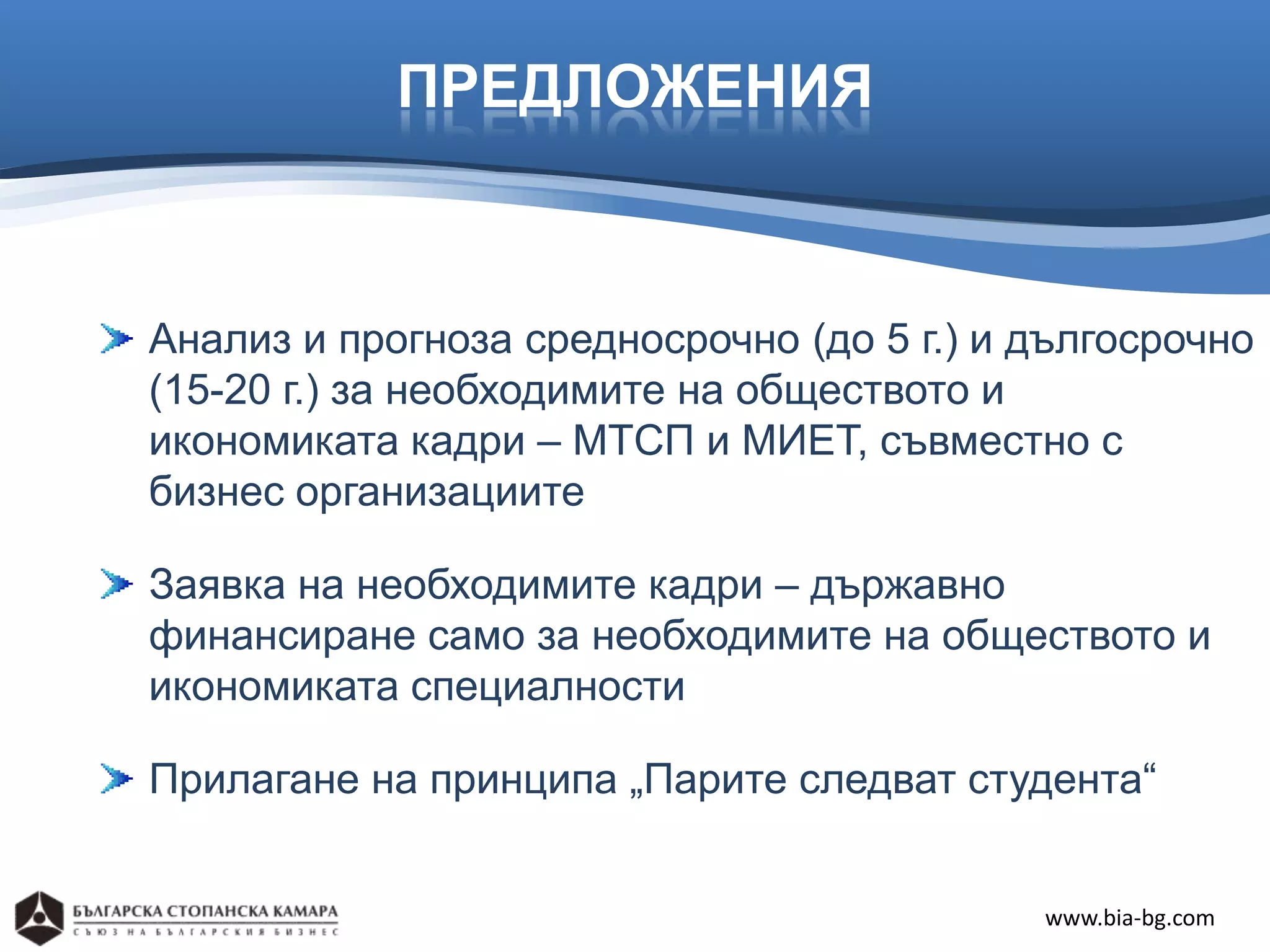 ПРЕДЛОЖЕНИЯ



Анализ и прогноза средносрочно (до 5 г.) и дългосрочно
(15-20 г.) за необходимите на обществото и
икономиката кадри – МТСП и МИЕТ, съвместно с
бизнес организациите

Заявка на необходимите кадри – държавно
финансиране само за необходимите на обществото и
икономиката специалности

Прилагане на принципа „Парите следват студента“


                                           www.bia-bg.com
 