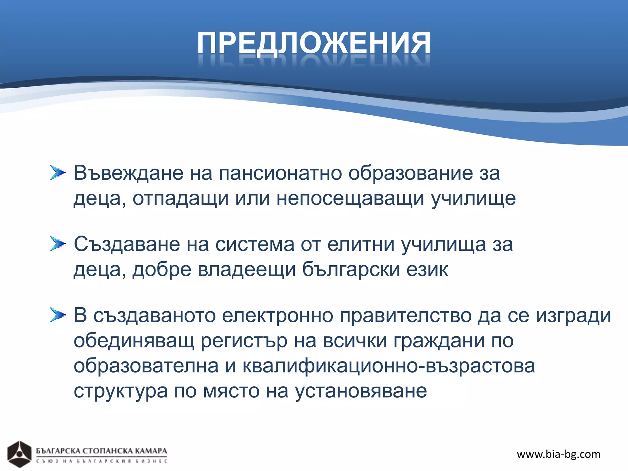 ПРЕДЛОЖЕНИЯ



Въвеждане на пансионатно образование за
деца, отпадащи или непосещаващи училище

Създаване на система от елитни училища за
деца, добре владеещи български език

В създаваното електронно правителство да се изгради
обединяващ регистър на всички граждани по
образователна и квалификационно-възрастова
структура по място на установяване

                                            www.bia-bg.com
 