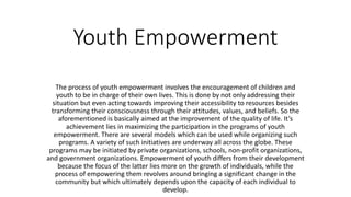 Youth Empowerment
The process of youth empowerment involves the encouragement of children and
youth to be in charge of their own lives. This is done by not only addressing their
situation but even acting towards improving their accessibility to resources besides
transforming their consciousness through their attitudes, values, and beliefs. So the
aforementioned is basically aimed at the improvement of the quality of life. It’s
achievement lies in maximizing the participation in the programs of youth
empowerment. There are several models which can be used while organizing such
programs. A variety of such initiatives are underway all across the globe. These
programs may be initiated by private organizations, schools, non-profit organizations,
and government organizations. Empowerment of youth differs from their development
because the focus of the latter lies more on the growth of individuals, while the
process of empowering them revolves around bringing a significant change in the
community but which ultimately depends upon the capacity of each individual to
develop.
 