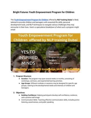 Bright Futures Youth Empowerment Program for Children
The Youth Empowerment Program for Children offered by NLP training Dubai is likely
tailored to provide children and teenagers with essential life skills, personal
development tools, and NLP techniques to navigate various challenges they may
encounter in their lives. Here's a speculative breakdown of what such a program might
entail:
1. Program Structure:
● Duration: The program may span several weeks or months, consisting of
workshops, seminars, and experiential learning activities.
● Age Groups: Different modules or sessions may be designed for specific age
groups, catering to the developmental needs and interests of children and
teenagers.
2. Objectives:
● Building Confidence: Helping participants develop self-confidence, resilience,
and a positive self-image.
● Communication Skills: Teaching effective communication skills, including active
listening, assertiveness, and public speaking.
 