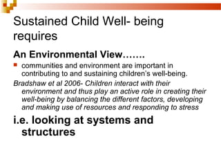 Sustained Child Well- being
requires
An Environmental View…….
 communities and environment are important in
contributing to and sustaining children’s well-being.
Bradshaw et al 2006- Children interact with their
environment and thus play an active role in creating their
well-being by balancing the different factors, developing
and making use of resources and responding to stress
i.e. looking at systems and
structures
 
