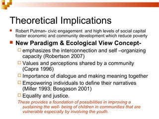 Theoretical Implications
 Robert Putman- civic engagement and high levels of social capital
foster economic and community development which reduce poverty
 New Paradigm & Ecological View Concept-
 emphasizes the interconnection and self –organizing
capacity (Robertson 2007)
 Values and perceptions shared by a community
(Capra 1996)
 Importance of dialogue and making meaning together
 Empowering individuals to define their narratives
(Miller 1993; Bosgason 2001)
 Equality and justice.
These provides a foundation of possibilities in improving a
sustaining the well- being of children in communities that are
vulnerable especially by involving the youth.
 