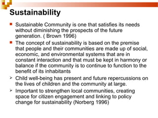 Sustainability
 Sustainable Community is one that satisfies its needs
without diminishing the prospects of the future
generation. ( Brown 1996)
 The concept of sustainability is based on the premise
that people and their communities are made up of social,
economic, and environmental systems that are in
constant interaction and that must be kept in harmony or
balance if the community is to continue to function to the
benefit of its inhabitants
 Child well-being has present and future repercussions on
the lives of children and the community at large.
 Important to strengthen local communities, creating
space for citizen engagement and linking to policy
change for sustainability (Norberg 1996)
 