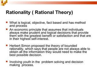 Rationality ( Rational Theory)
 What is logical, objective, fact based and has method
and process
 An economic principle that assumes that individuals
always make prudent and logical decisions that provide
them with the greatest benefit or satisfaction and that are
in their highest self-interest.
 Herbert Simon proposed the theory of bounded
rationality, which says that people are not always able to
obtain all the information they would need to make the
best possible decision.
 Involving youth in the problem solving and decision
making process.
 