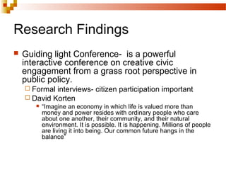 Research Findings
 Guiding light Conference- is a powerful
interactive conference on creative civic
engagement from a grass root perspective in
public policy.
 Formal interviews- citizen participation important
 David Korten
 “Imagine an economy in which life is valued more than
money and power resides with ordinary people who care
about one another, their community, and their natural
environment. It is possible. It is happening. Millions of people
are living it into being. Our common future hangs in the
balance”
 