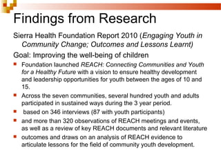 Findings from Research
Sierra Health Foundation Report 2010 (Engaging Youth in
Community Change; Outcomes and Lessons Learnt)
Goal: Improving the well-being of children
 Foundation launched REACH: Connecting Communities and Youth
for a Healthy Future with a vision to ensure healthy development
and leadership opportunities for youth between the ages of 10 and
15.
 Across the seven communities, several hundred youth and adults
participated in sustained ways during the 3 year period.
 based on 346 interviews (87 with youth participants)
 and more than 320 observations of REACH meetings and events,
as well as a review of key REACH documents and relevant literature
 outcomes and draws on an analysis of REACH evidence to
articulate lessons for the field of community youth development.
 