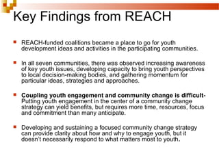 Key Findings from REACH
 REACH-funded coalitions became a place to go for youth
development ideas and activities in the participating communities.
 In all seven communities, there was observed increasing awareness
of key youth issues, developing capacity to bring youth perspectives
to local decision-making bodies, and gathering momentum for
particular ideas, strategies and approaches.
 Coupling youth engagement and community change is difficult-
Putting youth engagement in the center of a community change
strategy can yield benefits, but requires more time, resources, focus
and commitment than many anticipate.
 Developing and sustaining a focused community change strategy
can provide clarity about how and why to engage youth, but it
doesn’t necessarily respond to what matters most to youth.
 