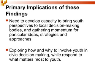 Primary Implications of these
Findings
 Need to develop capacity to bring youth
perspectives to local decision-making
bodies, and gathering momentum for
particular ideas, strategies and
approaches
 Exploring how and why to involve youth in
civic decision making, while respond to
what matters most to youth.
 