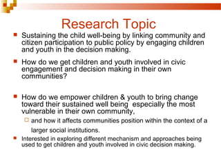 Research Topic
 Sustaining the child well-being by linking community and
citizen participation to public policy by engaging children
and youth in the decision making.
 How do we get children and youth involved in civic
engagement and decision making in their own
communities?
 How do we empower children & youth to bring change
toward their sustained well being especially the most
vulnerable in their own community,
 and how it affects communities position within the context of a
larger social institutions.
 Interested in exploring different mechanism and approaches being
used to get children and youth involved in civic decision making.
 