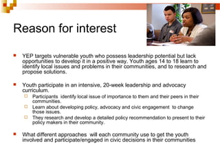 Reason for interest
 YEP targets vulnerable youth who possess leadership potential but lack
opportunities to develop it in a positive way. Youth ages 14 to 18 learn to
identify local issues and problems in their communities, and to research and
propose solutions.
 Youth participate in an intensive, 20-week leadership and advocacy
curriculum.
 Participants identify local issue of importance to them and their peers in their
communities.
 Learn about developing policy, advocacy and civic engagement to change
those issues.
 They research and develop a detailed policy recommendation to present to their
policy makers in their community.
 What different approaches will each community use to get the youth
involved and participate/engaged in civic decisions in their communities
 
