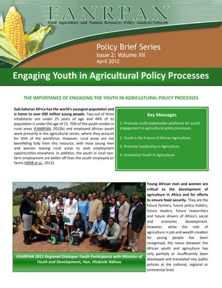 Policy Brief Series
                                                   Issue 2: Volume XII
                                                   April 2012


Engaging Youth in Agricultural Policy Processes

     THE IMPORTANCE OF ENGAGING THE YOUTH IN AGRICULTURAL POLICY PROCESSES

Sub-Saharan Africa has the world’s youngest population and
is home to over 200 million young people. Two out of three                        Key Messages
inhabitants are under 25 years of age and 44% of its
population is under the age of 15. 70% of the youth resides in   1. Promote multi-stakeholder platforms for youth
rural areas (FANRPAN, 2012b) and employed African youth          engagement in agricultural policy processes
work primarily in the agricultural sector, where they account
for 65% of the workforce. However, rural areas are not           2. Youth is the Future of African Agriculture
benefitting fully from this resource, with most young men
and women leaving rural areas to seek employment                 3. Promote Leadership in Agriculture
opportunities elsewhere. In addition, the youth in rural non-    4. Incentivise Youth in Agriculture
farm employment are better off than the youth employed on
farms (AfDB et al., 2012).




                                                                                  Young African men and women are
                                                                                  critical to the development of
                                                                                  agriculture in Africa and for efforts
                                                                                  to ensure food security. They are the
                                                                                  future farmers, future policy makers,
                                                                                  future leaders, future researchers
                                                                                  and future drivers of Africa’s social
                                                                                  and      economic       development.
                                                                                  However, while the role of
                                                                                  agriculture in job and wealth creation
                                                                                  for young people has been
                                                                                  recognised, the nexus between the
                                                                                  African youth and agriculture has
                                                                                  only partially or insufficiently been
 FANRPAN 2011 Regional Dialogue Youth Participants with Minister of
                                                                                  developed and translated into public
          Youth and Development, Hon. Hlobisile Ndlovu
                                                                                  policies at the national, regional or
                                                                                  continental level.
 