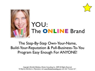 YOU:
                        The ONLINE Brand
     The Step-By-Step Own-Your-Name,
Build-Your-Reputation & Pull-Business-To-You
     Program Easy Enough For ANYONE!


          Copyright Michelle Villalobos, Mivista Consulting, Inc. 2009. All Rights Reserved.
    To Reprint, Distribute or Repurpose, visit www.MivistaConsulting.com and click “Contact Us”.
 