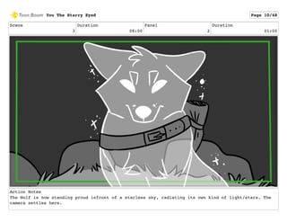 Scene
3
Duration
08:00
Panel
2
Duration
01:00
Action Notes
The Wolf is now standing proud infront of a starless sky, radiating its own kind of light/stars. The
camera settles here.
You The Starry Eyed Page 10/48
 