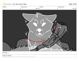 Scene
3
Duration
08:00
Panel
3
Duration
01:00
Dialog
Wolf: "You the starry-eyed."
Action Notes
The Wolf takes the quiver off of its back, bringing it closer to the Fox. The Wolf begins to speak in sync with the lyrics of the song.
You The Starry Eyed Page 11/48
 