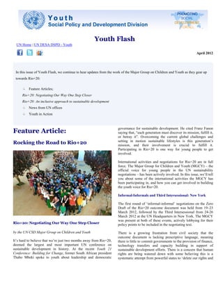 Youth Flash
  UN Home | UN DESA DSPD - Youth

                                                                                                                             April 2012




 In this issue of Youth Flash, we continue to hear updates from the work of the Major Group on Children and Youth as they gear up
 towards Rio+20:

          Feature Articles;
      Rio+20: Negotiating Our Way One Step Closer
      Rio+20: An inclusive approach to sustainable development
          News from UN offices
          Youth in Action



Feature Article:
                                                                     governance for sustainable development. He cited Franz Fanon
                                                                     saying that, “each generation must discover its mission, fulfill it,
                                                                     or betray it”. Overcoming the current global challenges and
Rocking the Road to Rio+20                                           setting in motion sustainable lifestyles is this generation’s
                                                                     mission, and their involvement is crucial to fulfill it.
                                                                     Participating in Rio+20 is one way for young people to get
                                                                     involved.

                                                                     International activities and negotiations for Rio+20 are in full
                                                                     force. The Major Group for Children and Youth (MGCY) – the
                                                                     official voice for young people in the UN sustainability
                                                                     negotiations – has been actively involved. In this issue, we’ll tell
                                                                     you about some of the international activities the MGCY has
                                                                     been participating in, and how you can get involved in building
                                                                     the youth voice for Rio+20.

                                                                     Informal-Informals and Third Intersessional: New York

                                                                     The first round of ‘informal-informal’ negotiations on the Zero
                                                                     Draft of the Rio+20 outcome document was held from 19–23
                                                                     March 2012, followed by the Third Intersessional from 24-26
                                                                     March 2012 at the UN Headquarters in New York. The MGCY
                                                                     was present at both of these events, actively lobbying for their
Rio+20: Negotiating Our Way One Step Closer                          policy points to be included in the negotiating text.

by the UN CSD Major Group on Children and Youth                      There is a growing frustration from civil society that the
                                                                     outcome document is lacking prescriptive language, meaning
It’s hard to believe that we’re just two months away from Rio+20,    there is little to commit governments to the provision of finance,
deemed the largest and most important UN conference on               technology transfers and capacity building in support of
sustainable development in history. At the recent Youth 21           sustainable development efforts. There is a concern that human
Conference: Building for Change, former South African president      rights are being watered down with some believing this is a
Thabo Mbeki spoke to youth about leadership and democratic           systematic attempt from powerful states to ‘delete our rights and
 