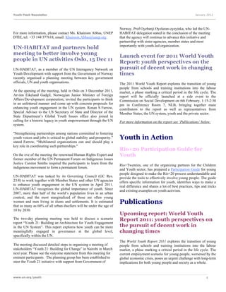 Youth Flash Newsletter                                                                                                       January 2012




                                                                         Norway. Prof Oyebanji Oyelaran-oyeyinka, who led the UN-
For more information, please contact Ms. Khairoon Abbas, UNEP            HABITAT delegation stated in the conclusion of the meeting
DTIE, tel: +33 144 377618, email: Khairoon.Abbas@unep.org.               that the agency will continue to advance this initiative and
                                                                         partnership with sister agencies, member states and most
                                                                         importantly with youth-led organization.
UN-HABITAT and partners hold
meeting to better involve young
                                                                         Launch event for 2011 World Youth
people in UN activities Oslo, 15 Dec 11
                                                                         Report: youth perspectives on the
UN-HABITAT, as a member of the UN Interagency Network on                 pursuit of decent work in changing
Youth Development with support from the Government of Norway             times
recently organised a planning meeting between key government
officials, UN and youth organisations.                                   The 2011 World Youth Report explores the transition of young
                                                                         people from schools and training institutions into the labour
At the opening of the meeting, held in Oslo on 3 December 2011,          market, a phase marking a critical period in the life cycle. The
Arvinn Eikeland Gadgil, Norwegian Junior Minister of Foreign             report will be officially launched at a side event to the
Affairs/Development cooperation, invited the participants to think       Commission on Social Development on 6th February, 1:15-2:30
in an unfettered manner and come up with concrete proposals for          pm in Conference Room 7, NLB, bringing together main
enhancing youth engagement in the UN system. Ronan S Farrow,             contributors to the report as well as representatives from
Special Adviser to the US Secretary of State and Director of the         Member States, the UN system, youth and the private sector.
State Department’s Global Youth Issues office also joined in
calling for a historic legacy in youth empowerment through the UN        For more information on the report see ‘Publications’ below.
system.

"Strengthening partnerships among nations committed to fostering
youth voices and jobs is critical to global stability and prosperity.”   Youth in Action
stated Farrow, “Multilateral organizations can and should play a
key role in coordinating such partnerships."
                                                                         Rio+20 Participation Guide for
On the eve of the meeting the renowned Human Rights Expert and           Youth
former member of the UN Permanent Forum on Indigenous Issues
Justice Carsten Smiths inspired the participants to learn from the
                                                                         Rio+Twenties, one of the organizing partners for the Children
indigenous movement to form a permanent forum.
                                                                         and Youth sector, has prepared a Participation Guide for young
                                                                         people designed to make the Rio+20 process understandable and
UN-HABITAT was tasked by its Governing Council (GC Res.                  provide the tools to effectively involve young people. The guide
23/8) to work together with Member States and other UN agencies          offers specific information for youth, identifies ways to make a
to enhance youth engagement in the UN system in April 2011.              real difference and shares a lot of best practices, tips and tricks
UN-HABITAT recognizes the global importance of youth. Since              and existing examples on youth activism.
2007, more than half of the world’s population lives in an urban
context, and the most marginalized of those are often young
women and men living in slums and settlements. It is estimated
that as many as 60% of all urban dwellers will be under the age of
                                                                         Publications
18 by 2030.
                                                                         Upcoming report: World Youth
The two-day planning meeting was held to discuss a scenario              Report 2011: youth perspectives on
report “Youth 21: Building an Architecture for Youth Engagement
in the UN System”. This report explores how youth can be more            the pursuit of decent work in
meaningfully engaged in governance at the global level,                  changing times
specifically within the UN.
                                                                         The World Youth Report 2011 explores the transition of young
The meeting discussed detailed steps in organising a meeting of          people from schools and training institutions into the labour
stakeholders “Youth 21: Building for Change” in Nairobi in March         market, a phase marking a critical period in the life cycle. The
next year. Please see the outcome statement from this meeting for        current employment scenario for young people, worsened by the
eminent participants. The planning group has been established to         global economic crisis, poses an urgent challenge with long-term
steer the Youth 21 initiative with support from Government of            implications for both young people and society as a whole.


www.un.org/youth                                                                                                                     4
 