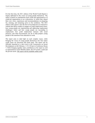 Youth Flash Newsletter                                                     January 2012




For the first time, the 2011 edition of the World Youth Report is
largely dedicated to the voices of young people themselves. The
report is based on contributions from youth and representatives of
youth-led organizations to an e-discussion, in which they shared
their own views, experiences and recommendations on preparing
for, entering, and remaining active in the workforce. The 2011
edition of the report is also the first to be produced in an interactive
website that allows readers to engage on youth employment issues:
how young people are experiencing and addressing employment
challenges; where and how young people are succeeding in
employment; how youth employment interacts with social
practices; and what Governments can do to help prepare young
people in the transition from education to work.

The report aims to shed light on such complex issues, while
bringing the voices of young people themselves into fora where
youth issues are discussed and acted upon. The report will be
officially launched at a side event to the Commission on Social
Development on 6th February, 1:15-2:30 pm in Conference Room
7, NLB, bringing together main contributors to the report as well
as representatives from Member States, the UN system, youth and
the private sector. The report will be available online soon!




www.un.org/youth                                                                  5
 