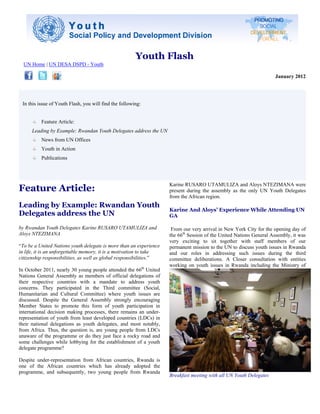 Youth Flash
  UN Home | UN DESA DSPD - Youth

                                                                                                                     January 2012




 In this issue of Youth Flash, you will find the following:


          Feature Article:
      Leading by Example: Rwandan Youth Delegates address the UN
          News from UN Offices
          Youth in Action
          Publications




Feature Article:
                                                                     Karine RUSARO UTAMULIZA and Aloys NTEZIMANA were
                                                                     present during the assembly as the only UN Youth Delegates
                                                                     from the African region.
Leading by Example: Rwandan Youth
                                                                     Karine And Aloys’ Experience While Attending UN
Delegates address the UN                                             GA

by Rwandan Youth Delegates Karine RUSARO UTAMULIZA and                From our very arrival in New York City for the opening day of
Aloys NTEZIMANA                                                      the 66th Session of the United Nations General Assembly, it was
                                                                     very exciting to sit together with staff members of our
“To be a United Nations youth delegate is more than an experience    permanent mission to the UN to discuss youth issues in Rwanda
in life, it is an unforgettable memory, it is a motivation to take   and our roles in addressing such issues during the third
citizenship responsibilities, as well as global responsibilities.”   committee deliberations. A Closer consultation with entities
                                                                     working on youth issues in Rwanda including the Ministry of
In October 2011, nearly 30 young people attended the 66th United
Nations General Assembly as members of official delegations of
their respective countries with a mandate to address youth
concerns. They participated in the Third committee (Social,
Humanitarian and Cultural Committee) where youth issues are
discussed. Despite the General Assembly strongly encouraging
Member States to promote this form of youth participation in
international decision making processes, there remains an under-
representation of youth from least developed countries (LDCs) in
their national delegations as youth delegates, and most notably,
from Africa. Thus, the question is, are young people from LDCs
unaware of the programme or do they just face a rocky road and
some challenges while lobbying for the establishment of a youth
delegate programme?

Despite under-representation from African countries, Rwanda is
one of the African countries which has already adopted the
programme, and subsequently, two young people from Rwanda
                                                                     Breakfast meeting with all UN Youth Delegates
 